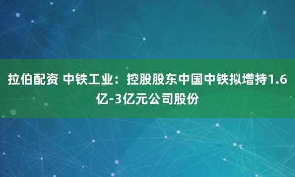 拉伯配资 中铁工业：控股股东中国中铁拟增持1.6亿-3亿元公司股份