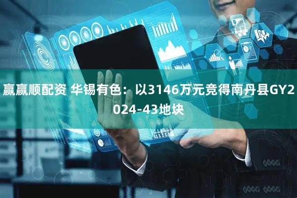 赢赢顺配资 华锡有色：以3146万元竞得南丹县GY2024-43地块