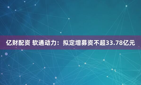 亿财配资 软通动力：拟定增募资不超33.78亿元