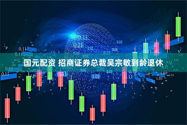 国元配资 招商证券总裁吴宗敏到龄退休