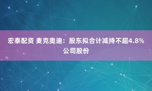 宏泰配资 麦克奥迪：股东拟合计减持不超4.8%公司股份
