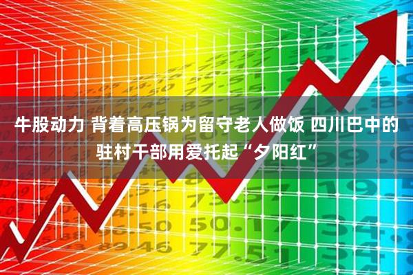 牛股动力 背着高压锅为留守老人做饭 四川巴中的驻村干部用爱托起“夕阳红”