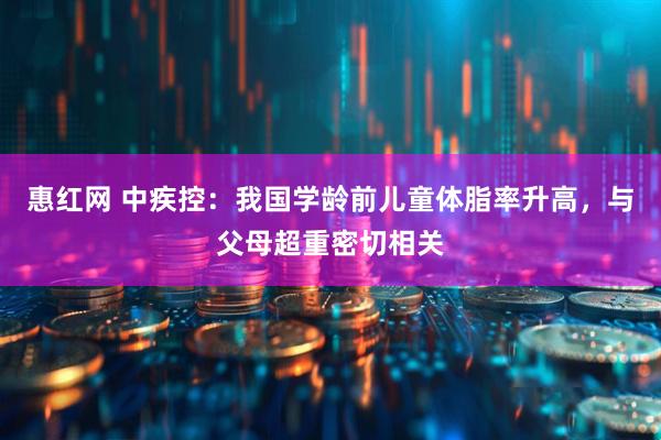 惠红网 中疾控：我国学龄前儿童体脂率升高，与父母超重密切相关