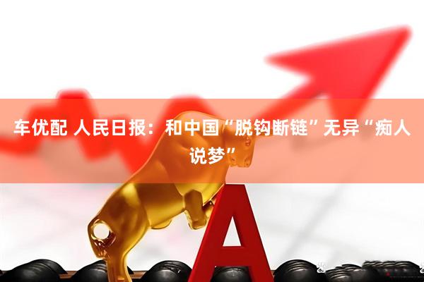 车优配 人民日报：和中国“脱钩断链”无异“痴人说梦”