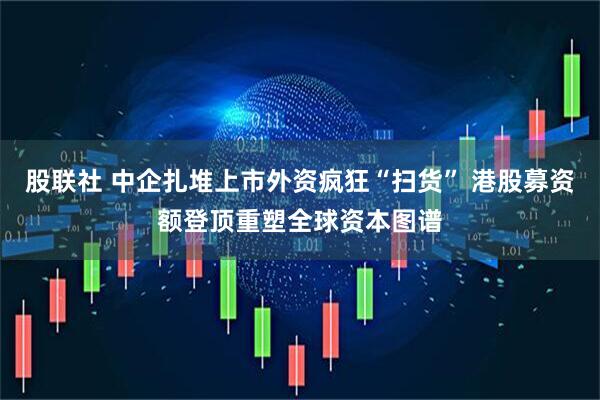 股联社 中企扎堆上市外资疯狂“扫货” 港股募资额登顶重塑全球资本图谱