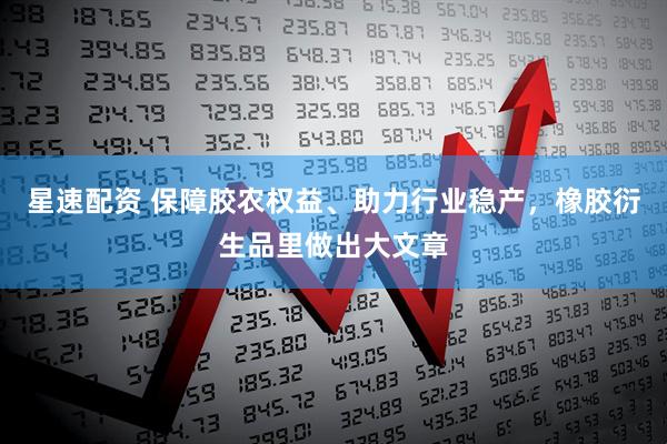 星速配资 保障胶农权益、助力行业稳产，橡胶衍生品里做出大文章