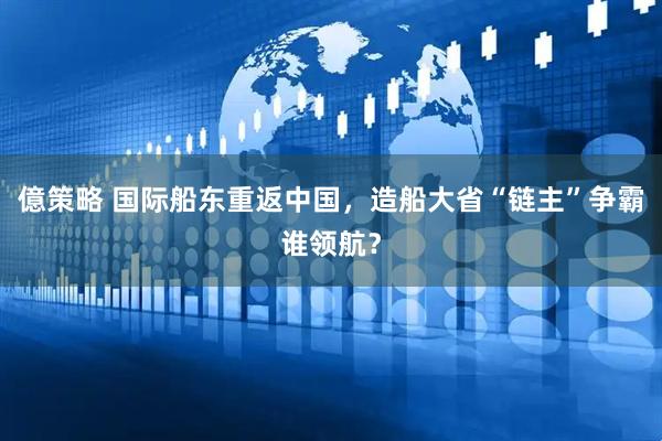 億策略 国际船东重返中国，造船大省“链主”争霸谁领航？