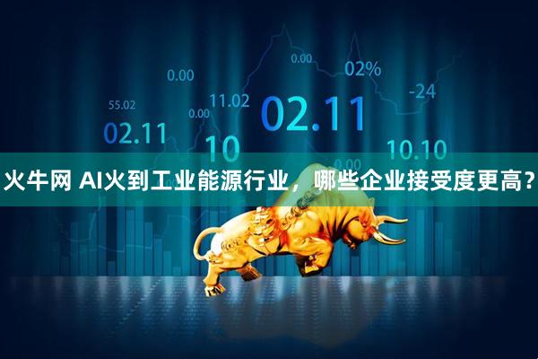 火牛网 AI火到工业能源行业，哪些企业接受度更高？