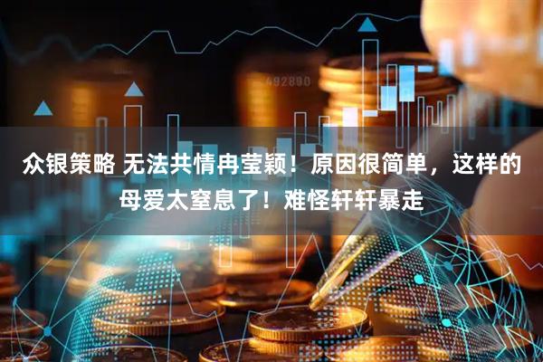 众银策略 无法共情冉莹颖！原因很简单，这样的母爱太窒息了！难怪轩轩暴走