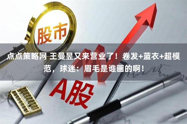 点点策略网 王曼昱又来营业了！卷发+蓝衣+超模范，球迷：眉毛是谁画的啊！