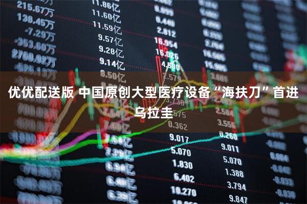 优优配送版 中国原创大型医疗设备“海扶刀”首进乌拉圭