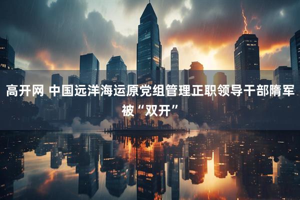 高开网 中国远洋海运原党组管理正职领导干部隋军被“双开”