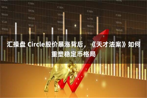 汇操盘 Circle股价暴涨背后，《天才法案》如何重塑稳定币格局