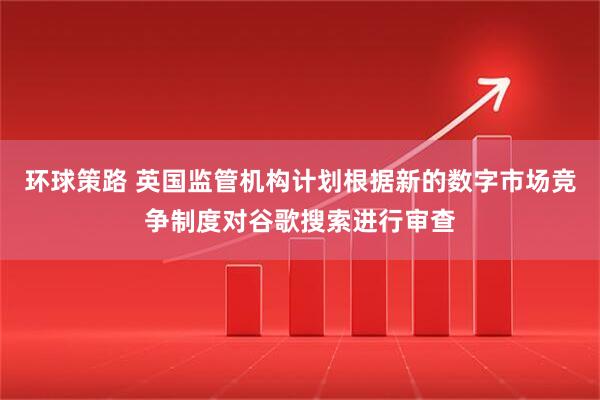 环球策路 英国监管机构计划根据新的数字市场竞争制度对谷歌搜索进行审查