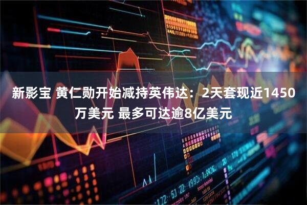 新影宝 黄仁勋开始减持英伟达：2天套现近1450万美元 最多可达逾8亿美元