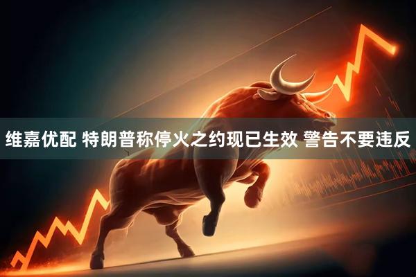 维嘉优配 特朗普称停火之约现已生效 警告不要违反