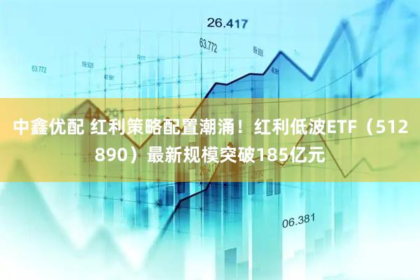 中鑫优配 红利策略配置潮涌！红利低波ETF（512890）最新规模突破185亿元