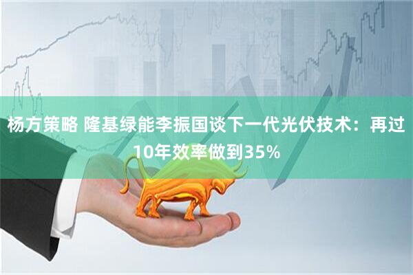 杨方策略 隆基绿能李振国谈下一代光伏技术：再过10年效率做到35%