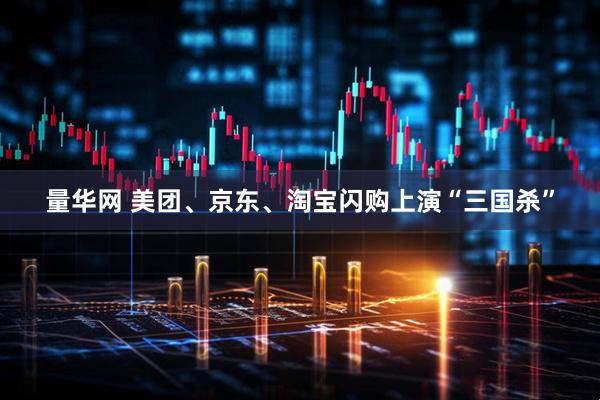 量华网 美团、京东、淘宝闪购上演“三国杀”
