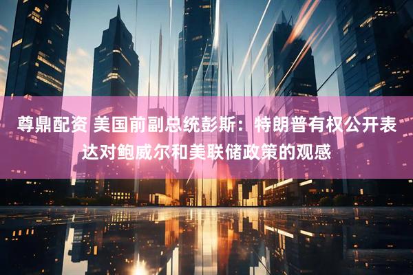 尊鼎配资 美国前副总统彭斯：特朗普有权公开表达对鲍威尔和美联储政策的观感