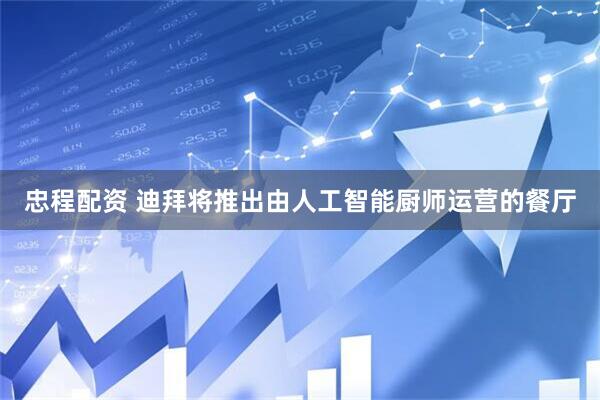 忠程配资 迪拜将推出由人工智能厨师运营的餐厅