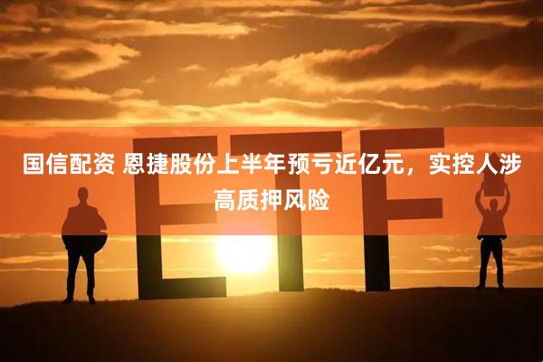 国信配资 恩捷股份上半年预亏近亿元，实控人涉高质押风险
