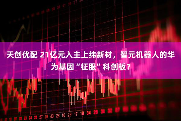 天创优配 21亿元入主上纬新材，智元机器人的华为基因“征服”科创板？