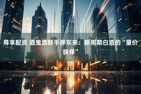 尊享配资 酒鬼酒联手胖东来：新周期白酒的“量价抉择”