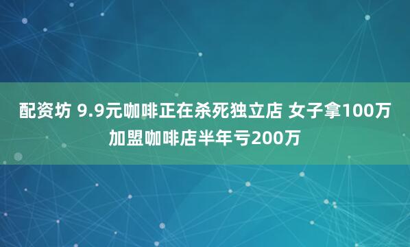 配资坊 9.9元咖啡正在杀死独立店 女子拿100万加盟咖啡店半年亏200万