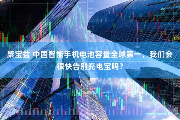 聚宝盆 中国智能手机电池容量全球第一，我们会很快告别充电宝吗？