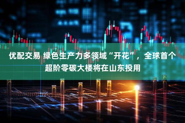 优配交易 绿色生产力多领域“开花”，全球首个超阶零碳大楼将在山东投用
