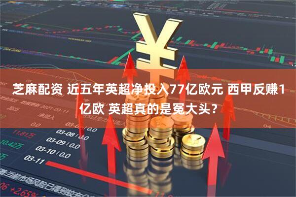 芝麻配资 近五年英超净投入77亿欧元 西甲反赚1亿欧 英超真的是冤大头？