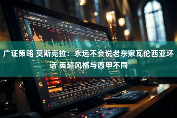 广证策略 莫斯克拉：永远不会说老东家瓦伦西亚坏话 英超风格与西甲不同