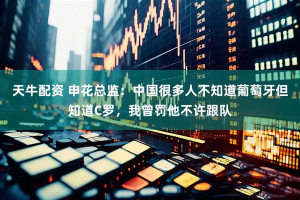 天牛配资 申花总监：中国很多人不知道葡萄牙但知道C罗，我曾罚他不许跟队