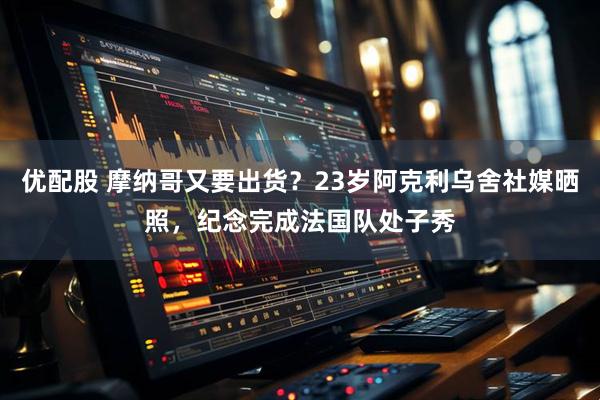 优配股 摩纳哥又要出货？23岁阿克利乌舍社媒晒照，纪念完成法国队处子秀