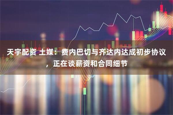 天宇配资 土媒：费内巴切与齐达内达成初步协议，正在谈薪资和合同细节