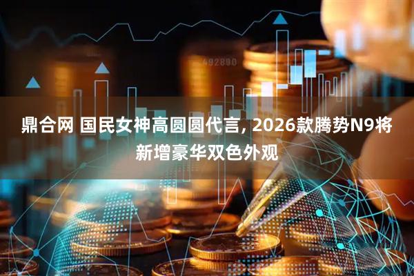 鼎合网 国民女神高圆圆代言, 2026款腾势N9将新增豪华双色外观