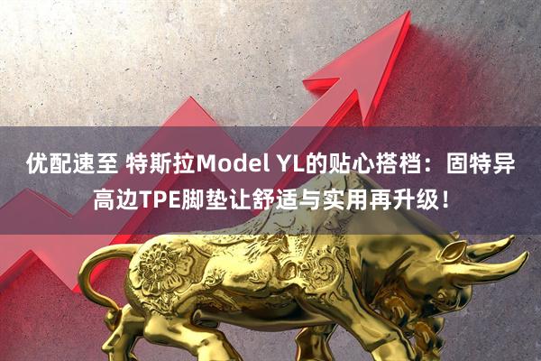 优配速至 特斯拉Model YL的贴心搭档：固特异高边TPE脚垫让舒适与实用再升级！
