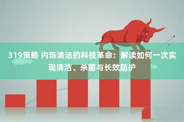 319策略 内饰清洁的科技革命：解读如何一次实现清洁、杀菌与长效防护