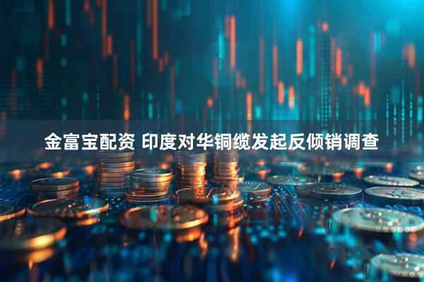 金富宝配资 印度对华铜缆发起反倾销调查