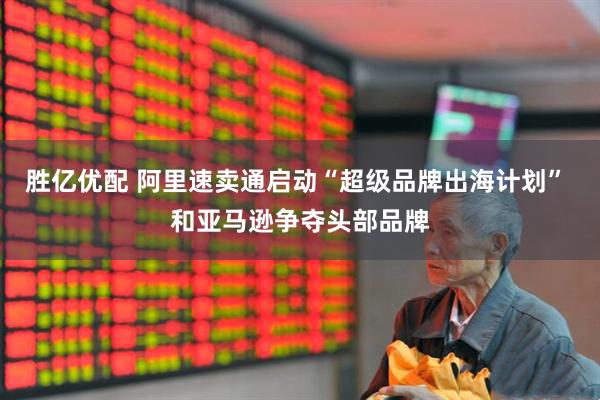 胜亿优配 阿里速卖通启动“超级品牌出海计划” 和亚马逊争夺头部品牌