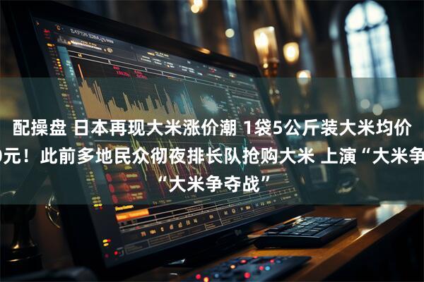 配操盘 日本再现大米涨价潮 1袋5公斤装大米均价超200元！此前多地民众彻夜排长队抢购大米 上演“大米争夺战”