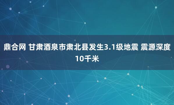 鼎合网 甘肃酒泉市肃北县发生3.1级地震 震源深度10千米