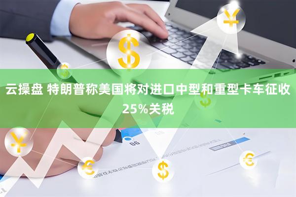 云操盘 特朗普称美国将对进口中型和重型卡车征收25%关税