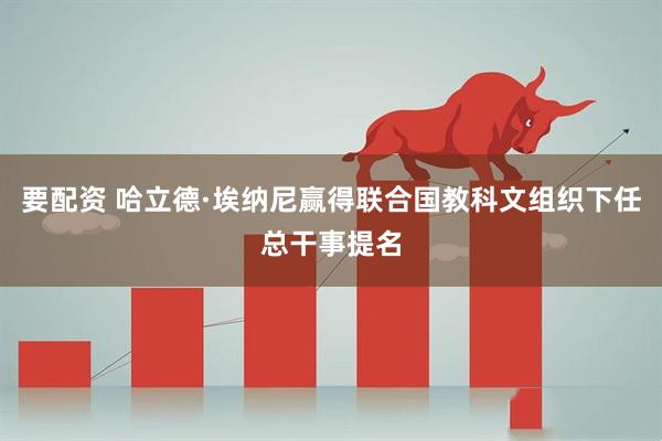 要配资 哈立德·埃纳尼赢得联合国教科文组织下任总干事提名