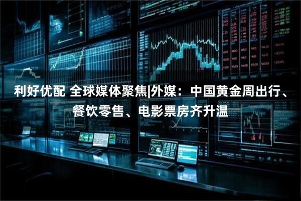 利好优配 全球媒体聚焦|外媒：中国黄金周出行、餐饮零售、电影票房齐升温