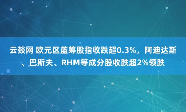 云燚网 欧元区蓝筹股指收跌超0.3%，阿迪达斯、巴斯夫、RHM等成分股收跌超2%领跌