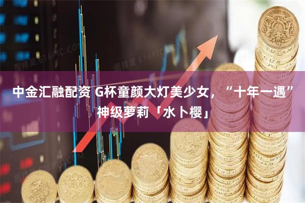 中金汇融配资 G杯童颜大灯美少女，“十年一遇”神级萝莉「水卜樱」