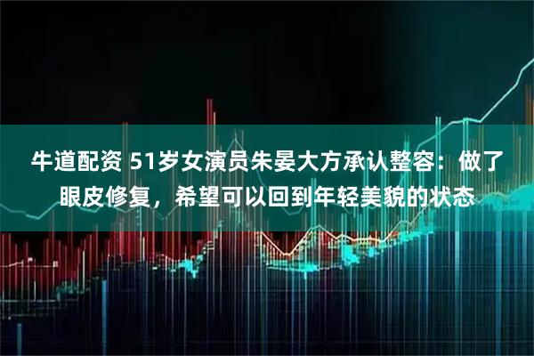 牛道配资 51岁女演员朱晏大方承认整容：做了眼皮修复，希望可以回到年轻美貌的状态