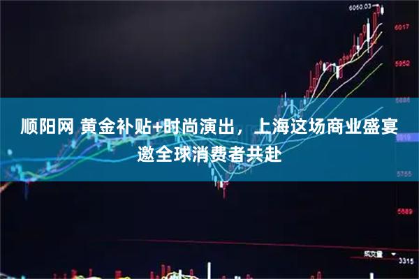 顺阳网 黄金补贴+时尚演出，上海这场商业盛宴邀全球消费者共赴